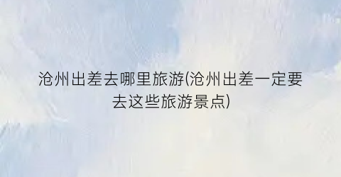沧州出差去哪里旅游(沧州出差一定要去这些旅游景点)