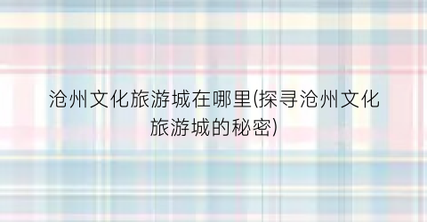 沧州文化旅游城在哪里(探寻沧州文化旅游城的秘密)