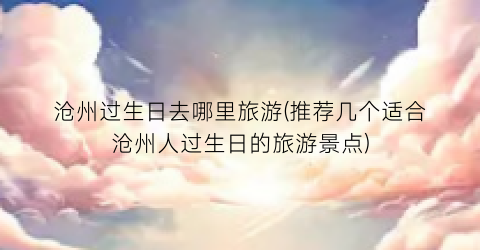 沧州过生日去哪里旅游(推荐几个适合沧州人过生日的旅游景点)