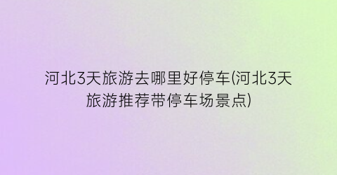河北3天旅游去哪里好停车(河北3天旅游推荐带停车场景点)