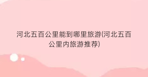 河北五百公里能到哪里旅游(河北五百公里内旅游推荐)