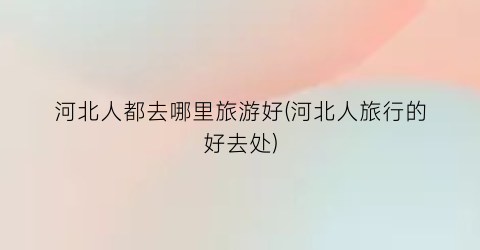 河北人都去哪里旅游好(河北人旅行的好去处)