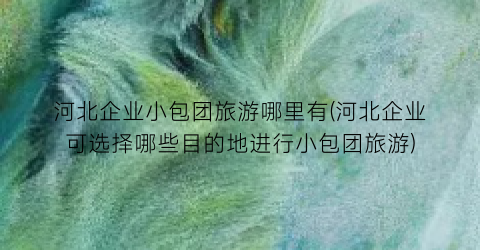 河北企业小包团旅游哪里有(河北企业可选择哪些目的地进行小包团旅游)