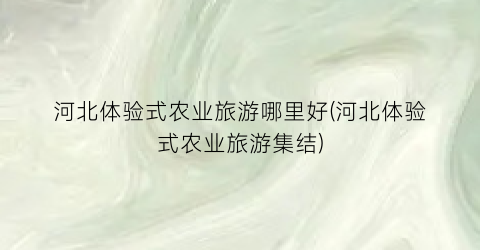 河北体验式农业旅游哪里好(河北体验式农业旅游集结)