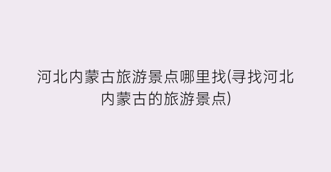 河北内蒙古旅游景点哪里找(寻找河北内蒙古的旅游景点)