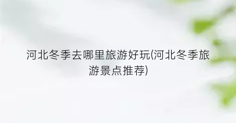 河北冬季去哪里旅游好玩(河北冬季旅游景点推荐)