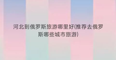 河北到俄罗斯旅游哪里好(推荐去俄罗斯哪些城市旅游)