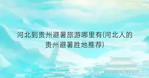 河北到贵州避暑旅游哪里有(河北人的贵州避暑胜地推荐)