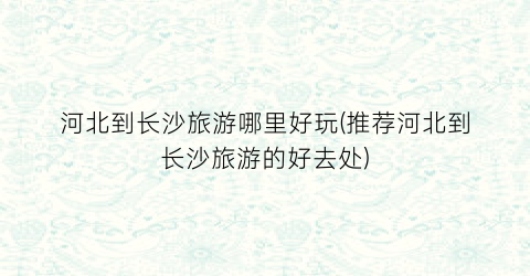 河北到长沙旅游哪里好玩(推荐河北到长沙旅游的好去处)