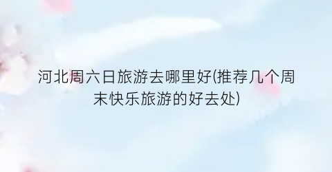 河北周六日旅游去哪里好(推荐几个周末快乐旅游的好去处)