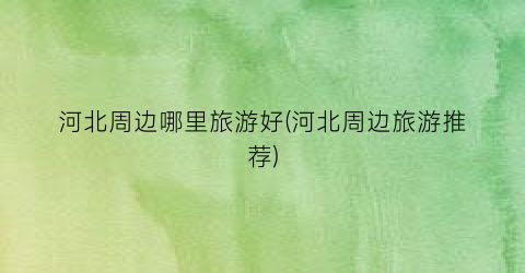 河北周边哪里旅游好(河北周边旅游推荐)