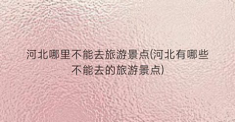 河北哪里不能去旅游景点(河北有哪些不能去的旅游景点)