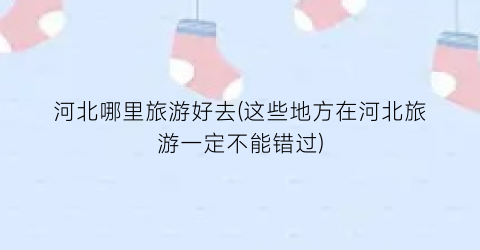 河北哪里旅游好去(这些地方在河北旅游一定不能错过)