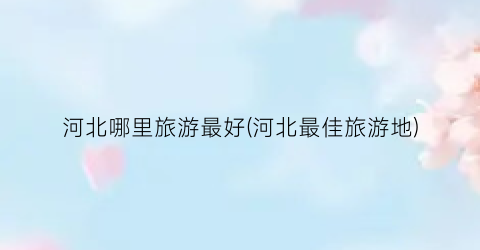 河北哪里旅游最好(河北最佳旅游地)
