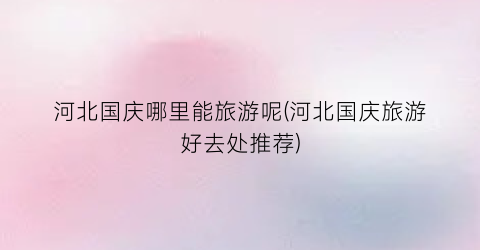 河北国庆哪里能旅游呢(河北国庆旅游好去处推荐)