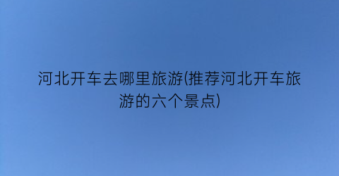 河北开车去哪里旅游(推荐河北开车旅游的六个景点)