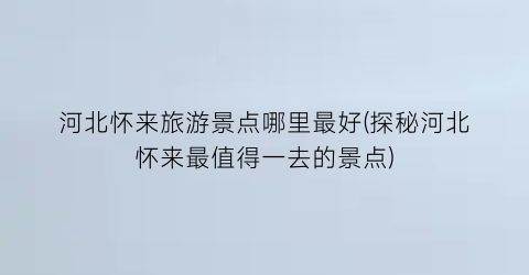 河北怀来旅游景点哪里最好(探秘河北怀来最值得一去的景点)