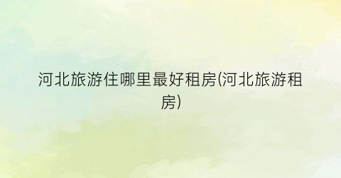 河北旅游住哪里最好租房(河北旅游租房)
