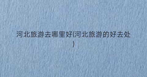 河北旅游去哪里好(河北旅游的好去处)