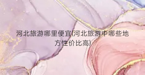 河北旅游哪里便宜(河北旅游中哪些地方性价比高)
