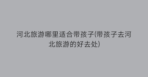 河北旅游哪里适合带孩子(带孩子去河北旅游的好去处)