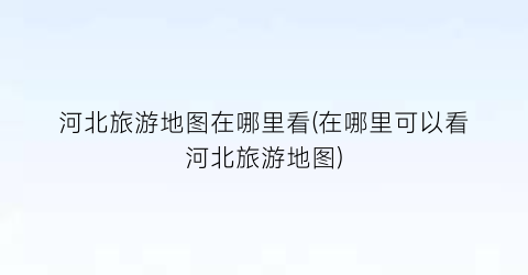 河北旅游地图在哪里看(在哪里可以看河北旅游地图)
