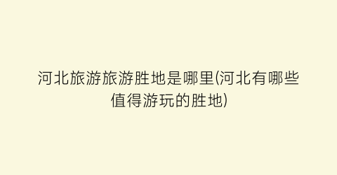 河北旅游旅游胜地是哪里(河北有哪些值得游玩的胜地)