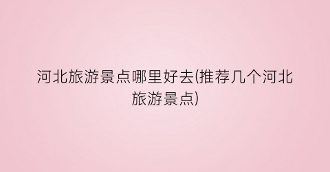 河北旅游景点哪里好去(推荐几个河北旅游景点)