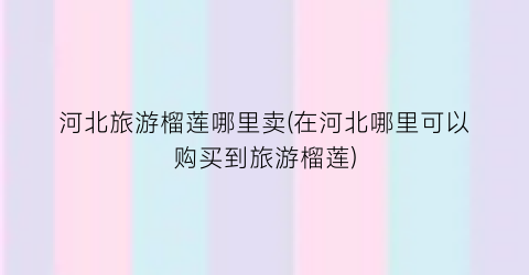 河北旅游榴莲哪里卖(在河北哪里可以购买到旅游榴莲)