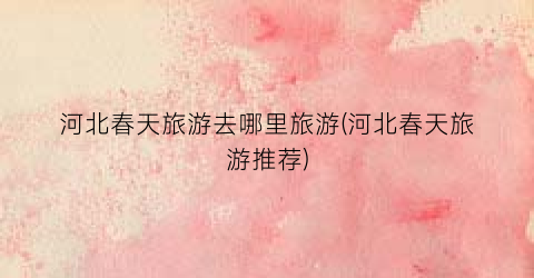 河北春天旅游去哪里旅游(河北春天旅游推荐)