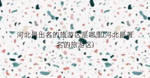 河北最出名的旅游区是哪里(河北最著名的旅游区)