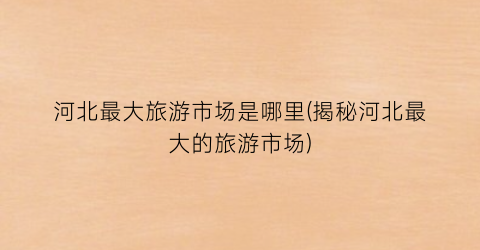 河北最大旅游市场是哪里(揭秘河北最大的旅游市场)