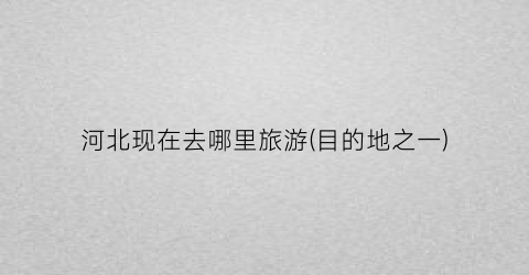 河北现在去哪里旅游(目的地之一)