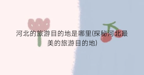 河北的旅游目的地是哪里(探秘河北最美的旅游目的地)
