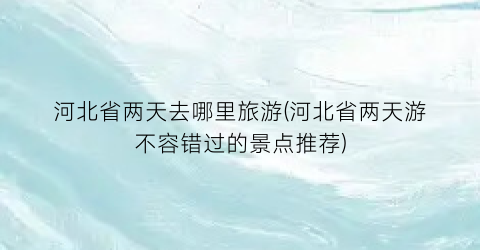 河北省两天去哪里旅游(河北省两天游不容错过的景点推荐)