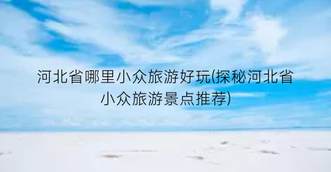 河北省哪里小众旅游好玩(探秘河北省小众旅游景点推荐)