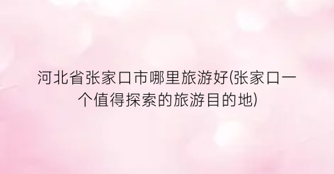 河北省张家口市哪里旅游好(张家口一个值得探索的旅游目的地)