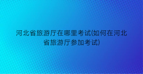 河北省旅游厅在哪里考试(如何在河北省旅游厅参加考试)