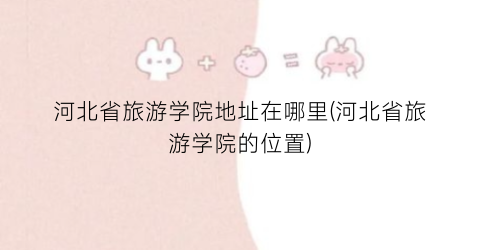 河北省旅游学院地址在哪里(河北省旅游学院的位置)