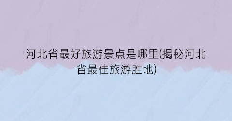 河北省最好旅游景点是哪里(揭秘河北省最佳旅游胜地)