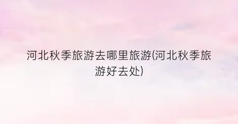 河北秋季旅游去哪里旅游(河北秋季旅游好去处)