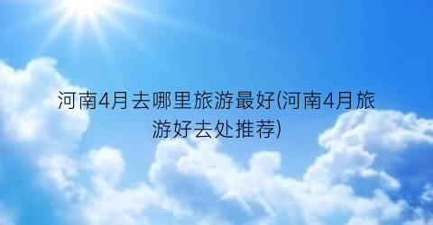 河南4月去哪里旅游最好(河南4月旅游好去处推荐)