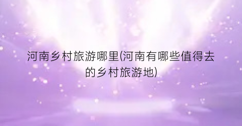 河南乡村旅游哪里(河南有哪些值得去的乡村旅游地)