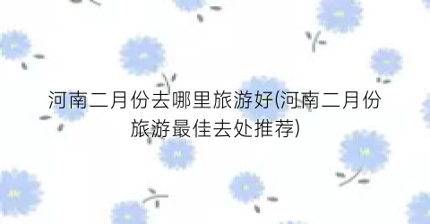 河南二月份去哪里旅游好(河南二月份旅游最佳去处推荐)