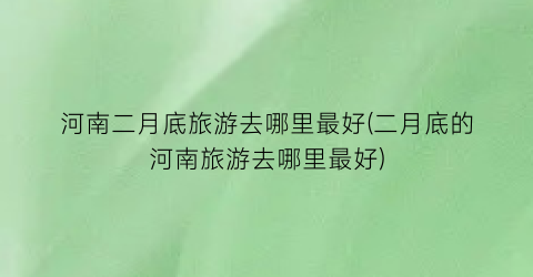 河南二月底旅游去哪里最好(二月底的河南旅游去哪里最好)