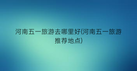 河南五一旅游去哪里好(河南五一旅游推荐地点)