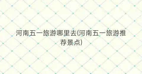 河南五一旅游哪里去(河南五一旅游推荐景点)