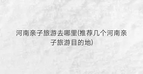 河南亲子旅游去哪里(推荐几个河南亲子旅游目的地)