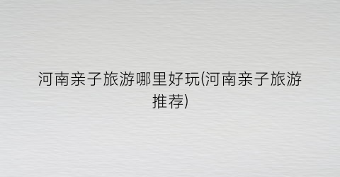 河南亲子旅游哪里好玩(河南亲子旅游推荐)