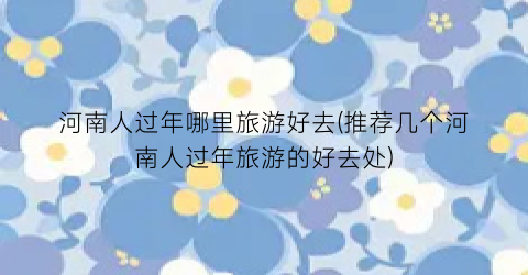 河南人过年哪里旅游好去(推荐几个河南人过年旅游的好去处)